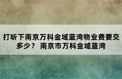 打听下南京万科金域蓝湾物业费要交多少？ 南京市万科金域蓝湾